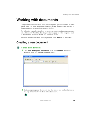 Page 8675
Working with documents
www.gateway.com
Working with documents
Computer documents include word processing files, spreadsheet files, or other 
similar files. The basic methods of creating, saving, opening, and printing a 
document apply to most of these types of files.
The following examples show how to create, save, open, and print a document 
using Microsoft
® WordPad. Similar procedures apply to other programs such 
as WordPerfect, Microsoft Word, and Microsoft Excel.
For more information about using...