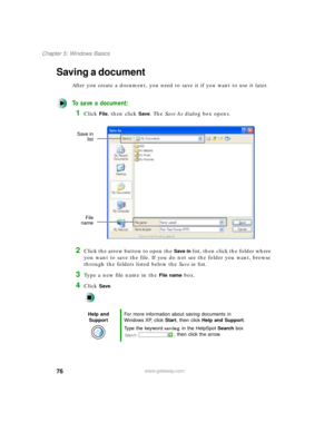 Page 8776
Chapter 5: Windows Basics
www.gateway.com
Saving a document
After you create a document, you need to save it if you want to use it later.
To save a document:
1Click File, then click Save. The Save As dialog box opens.
2Click the arrow button to open the Save in list, then click the folder where 
you want to save the file. If you do not see the folder you want, browse 
through the folders listed below the Save in list.
3Type a new file name in the File name box.
4Click Save.
Help and 
SupportFor more...