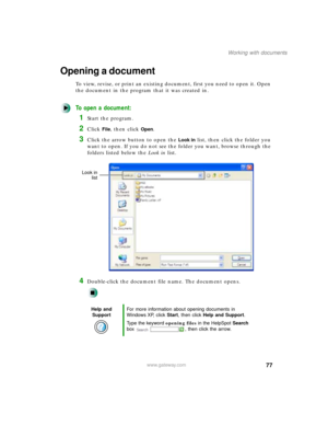 Page 8877
Working with documents
www.gateway.com
Opening a document
To view, revise, or print an existing document, first you need to open it. Open 
the document in the program that it was created in.
To open a document:
1Start the program.
2Click File, then click Open.
3Click the arrow button to open the Look in list, then click the folder you 
want to open. If you do not see the folder you want, browse through the 
folders listed below the Look in list.
4Double-click the document file name. The document...