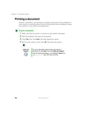 Page 8978
Chapter 5: Windows Basics
www.gateway.com
Printing a document
To print a document, you must have a printer connected to your computer or 
have access to a network printer. For more information about installing or using 
your printer, see the printer documentation.
To print a document:
1Make sure that the printer is turned on and loaded with paper.
2Start the program and open the document.
3Click File, then click Print. The Print dialog box opens.
4Set the print options, then click OK. The document...