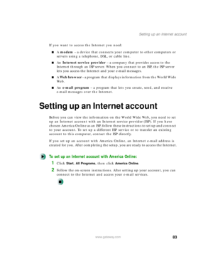 Page 9483
Setting up an Internet account
www.gateway.com
If you want to access the Internet you need:
A modem – a device that connects your computer to other computers or 
servers using a telephone, DSL, or cable line.
An Internet service provider – a company that provides access to the 
Internet through an ISP server. When you connect to an ISP, the ISP server 
lets you access the Internet and your e-mail messages.
A Web browser – a program that displays information from the World Wide 
We b .
An e-mail...