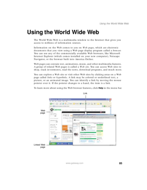 Page 9685
Using the World Wide Web
www.gateway.com
Using the World Wide Web
The World Wide Web is a multimedia window to the Internet that gives you 
access to millions of information sources.
Information on the Web comes to you on We b  p a g e s, which are electronic 
documents that you view using a Web page display program called a browser. 
You can use any of the commercially available Web browsers, like Microsoft 
Internet Explorer (which comes installed on your new computer), Netscape 
Navigator, or the...