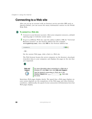 Page 9786
Chapter 6: Using the Internet
www.gateway.com
Connecting to a Web site
After you set up an account with an Internet service provider (ISP) such as 
America Online, you can access the many information sources on the World 
Wide Web.
To connect to a Web site:
1Connect to your Internet account. After your computer connects, a default 
opening page or welcome screen opens.
2To go to a different Web site, type the address (called a URL for “Universal 
Resource Locator”) in the browser address bar (for...
