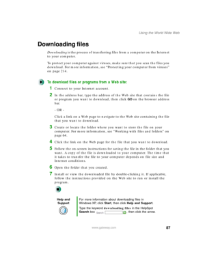 Page 9887
Using the World Wide Web
www.gateway.com
Downloading files
Downloading is the process of transferring files from a computer on the Internet 
to your computer.
To protect your computer against viruses, make sure that you scan the files you 
download. For more information, see “Protecting your computer from viruses” 
on page 214.
To download files or programs from a Web site:
1Connect to your Internet account.
2In the address bar, type the address of the Web site that contains the file 
or program you...