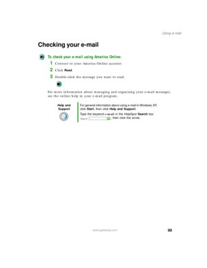 Page 10089
Using e-mail
www.gateway.com
Checking your e-mail
To check your e-mail using America Online:
1Connect to your America Online account.
2Click Read.
3Double-click the message you want to read.
For more information about managing and organizing your e-mail messages, 
see the online help in your e-mail program.
Help and 
SupportFor general information about using e-mail in Windows XP, 
click Start, then click Help and Support.
Type the keyword e-mail in the HelpSpot Search box 
, then click the arrow. 