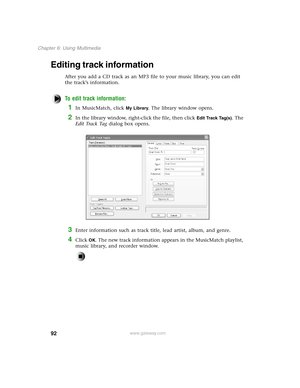 Page 10192
Chapter 6: Using Multimedia
www.gateway.com
Editing track information
After you add a CD track as an MP3 file to your music library, you can edit 
the track’s information.
To edit track information:
1In MusicMatch, click My Library. The library window opens.
2In the library window, right-click the file, then click Edit Track Tag(s). The 
E d i t  Tr a c k  Ta g dialog box opens.
3Enter information such as track title, lead artist, album, and genre.
4Click OK. The new track information appears in the...