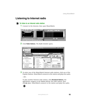 Page 10495
Using MusicMatch
www.gateway.com
Listening to Internet radio 
To listen to an Internet radio station:
1Connect to the Internet, then open MusicMatch.
2Click Radio Stations. The Radio window opens.
3To select one of the MusicMatch Internet radio stations, click one of the 
Popular Stations. MusicMatch connects to the station and plays the audio.
- OR -
To play another Internet radio station, click 
Broadcast Stations, the 
appropriate category in the Station Selector, the radio station, then 
click...