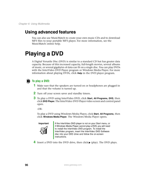 Page 10596
Chapter 6: Using Multimedia
www.gateway.com
Using advanced features
You can also use MusicMatch to create your own music CDs and to download 
MP3 files to your portable MP3 player. For more information, see the 
MusicMatch online help.
Playing a DVD
A Digital Versatile Disc (DVD) is similar to a standard CD but has greater data 
capacity. Because of this increased capacity, full-length movies, several albums 
of music, or several gigabytes of data can fit on a single disc. You can play DVDs 
with the...