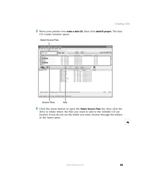 Page 10899
Creating CDs
www.gateway.com
3Move your pointer over make a data CD, then click dataCD project. The Easy 
CD Creator window opens.
4Click the arrow button to open the Select Source Files list, then click the 
drive or folder where the files you want to add to the writable CD are 
located. If you do not see the folder you want, browse through the folders 
in the Source pane.
Source Pane  Add Select Source Files  