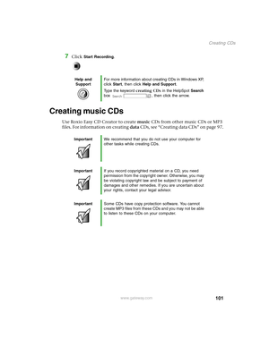 Page 110101
Creating CDs
www.gateway.com
7Click Start Recording.
Creating music CDs
Use Roxio Easy CD Creator to create music CDs from other music CDs or MP3 
files. For information on creating data C D s ,  s e e  “ C r e a t i n g  d a t a  C D s ”  o n  p a g e 9 7 .
Help and 
SupportFor more information about creating CDs in Windows XP, 
click Start, then click Help and Support.
Type the keyword creating CDs in the HelpSpot Search 
box  , then click the arrow.
ImportantWe recommend that you do not use your...