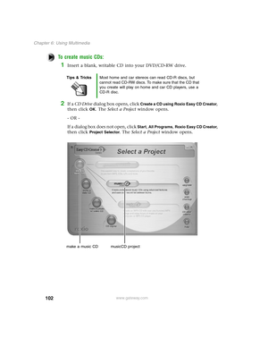 Page 111102
Chapter 6: Using Multimedia
www.gateway.com
To create music CDs:
1Insert a blank, writable CD into your DVD/CD-RW drive. 
2If a CD Drive dialog box opens, click Create a CD using Roxio Easy CD Creator, 
then click 
OK. The Select a Project window opens.
- OR -
If a dialog box does not open, click 
Start, All Programs, Roxio Easy CD Creator, 
then click 
Project Selector. The Select a Project window opens.
Tips & TricksMost home and car stereos can read CD-R discs, but 
cannot read CD-RW discs. To...