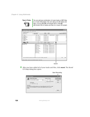 Page 113104
Chapter 6: Using Multimedia
www.gateway.com
6After you have added all of your tracks and files, click record. The Record 
CD Setup dialog box opens.
Tips & TricksYou can add any combination of music tracks or MP3 files 
to a music CD project. You can add up to 99 tracks and 
files, or up to 650 MB (74-minute CD) or 700 MB 
(80-minute CD) of tracks and files to a music CD project.
record
Start Recording 