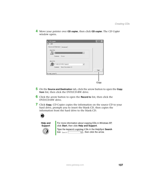 Page 116107
Creating CDs
www.gateway.com
4Move your pointer over CD copier, then click CD copier. The CD Copier 
window opens.
5On the Source and Destination tab, click the arrow button to open the Copy 
from
 list, then click the DVD/CD-RW drive.
6Click the arrow button to open the Record to list, then click the 
DVD/CD-RW drive.
7Click Copy. CD Copier copies the information on the source CD to your 
hard drive, prompts you to insert the blank CD, then copies the 
information from the hard drive to the blank...