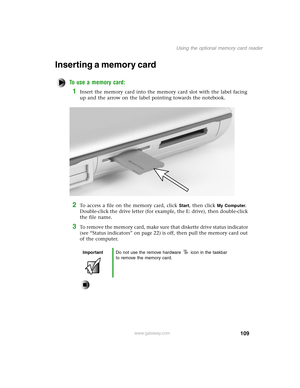 Page 118109
Using the optional memory card reader
www.gateway.com
Inserting a memory card
To use a memory card:
1Insert the memory card into the memory card slot with the label facing 
up and the arrow on the label pointing towards the notebook.
2To access a file on the memory card, click Start, then click My Computer. 
Double-click the drive letter (for example, the E: drive), then double-click 
the file name.
3To remove the memory card, make sure that diskette drive status indicator 
(see “Status indicators”...