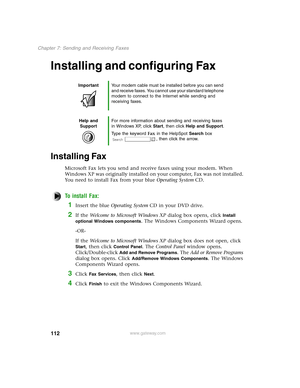 Page 121112
Chapter 7: Sending and Receiving Faxes
www.gateway.com
Installing and configuring Fax
Installing Fax
Microsoft Fax lets you send and receive faxes using your modem. When 
Windows XP was originally installed on your computer, Fax was not installed. 
You need to install Fax from your blue Operating SystemCD.
To install Fax:
1Insert the blue Operating SystemCD in your DVD drive.
2If the Welcome to Microsoft Windows XP dialog box opens, click Install 
optional Windows components
. The Windows Components...