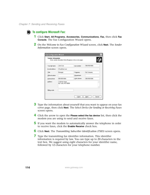 Page 123114
Chapter 7: Sending and Receiving Faxes
www.gateway.com
To configure Microsoft Fax:
1Click Start, All Programs, Accessories, Communications, Fax, then click Fax 
Console
. The Fax Configuration Wizard opens.
2On the Welcome to Fax Configuration Wizard screen, click Next. The Sender 
Information screen opens.
3Type the information about yourself that you want to appear on your fax 
cover page, then click 
Next. The Select Device for Sending or Receiving Faxes 
screen opens.
4Click the arrow to open the...