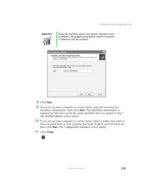 Page 124115
Installing and configuring Fax
www.gateway.com
8Click Next.
9If you set up your computer to receive faxes, type the receiving fax 
identifier information, then click 
Next. This identifier information is 
required by law and can be the same identifier that you typed in Step 7. 
The Routing Options screen opens.
10If you set up your computer to receive faxes, select a folder you want to 
store received faxes in and a printer you want to print received faxes on, 
then click 
Next. The Configuration...