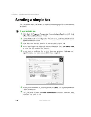 Page 125116
Chapter 7: Sending and Receiving Faxes
www.gateway.com
Sending a simple fax
You can use the Send Fax Wizard to send a simple one-page fax to one or more 
recipients.
To send a simple fax:
1Click Start, All Programs, Accessories, Communications, Fax, then click Send 
a Fax
. The Send Fax Wizard opens.
2On the Welcome to Fax Configuration Wizard screen, click Next. The Recipient 
Information screen opens.
3Type the name and fax number of the recipient of your fax.
4If you need to use the area code for...