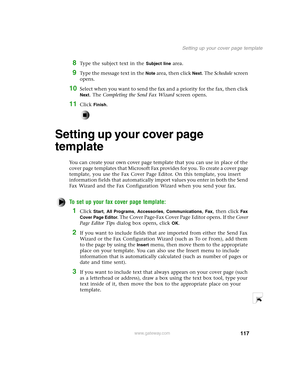 Page 126117
Setting up your cover page template
www.gateway.com
8Type the subject text in the Subject line area.
9Type the message text in the Note area, then click Next. The Schedule screen 
opens.
10Select when you want to send the fax and a priority for the fax, then click 
Next. The Completing the Send Fax Wizard screen opens.
11Click Finish.
Setting up your cover page 
template
You can create your own cover page template that you can use in place of the 
cover page templates that Microsoft Fax provides for...