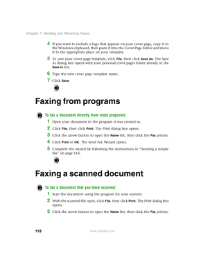 Page 127118
Chapter 7: Sending and Receiving Faxes
www.gateway.com
4If you want to include a logo that appears on your cover page, copy it to 
the Windows clipboard, then paste it into the Cover Page Editor and move 
it to the appropriate place on your template.
5To save your cover page template, click File, then click Save As. The Save 
As dialog box opens with your personal cover pages folder already in the 
Save in list.
6Type the new cover page template name.
7Click Save.
Faxing from programs
To fax a...