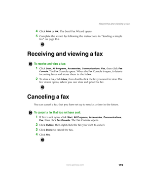 Page 128119
Receiving and viewing a fax
www.gateway.com
4Click Print or OK. The Send Fax Wizard opens.
5Complete the wizard by following the instructions in “Sending a simple 
fax” on page 116.
Receiving and viewing a fax
To receive and view a fax:
1Click Start, All Programs, Accessories, Communications, Fax, then click Fax 
Console
. The Fax Console opens. When the Fax Console is open, it detects 
incoming faxes and stores them in the Inbox.
2To view a fax, click Inbox, then double-click the fax you want to...