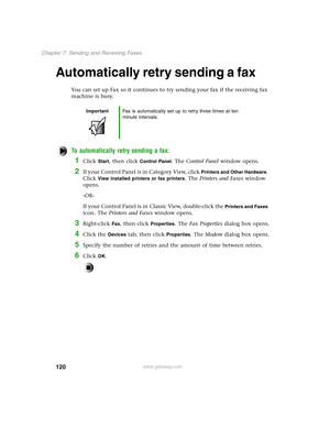 Page 129120
Chapter 7: Sending and Receiving Faxes
www.gateway.com
Automatically retry sending a fax
You can set up Fax so it continues to try sending your fax if the receiving fax 
machine is busy.
To automatically retry sending a fax:
1Click Start, then click Control Panel. The Control Panel window opens.
2If your Control Panel is in Category View, click Printers and Other Hardware. 
Click 
View installed printers or fax printers. The Printers and Faxes window 
opens.
-OR-
If your Control Panel is in Classic...