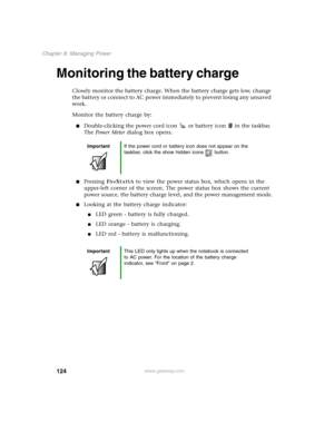 Page 133124
Chapter 8: Managing Power
www.gateway.com
Monitoring the battery charge 
Closely monitor the battery charge. When the battery charge gets low, change 
the battery or connect to AC power immediately to prevent losing any unsaved 
work.
Monitor the battery charge by:
Double-clicking the power cord icon  or battery icon  in the taskbar. 
The Power Meter dialog box opens.
Pressing FN+STATUS to view the power status box, which opens in the 
upper-left corner of the screen. The power status box shows the...