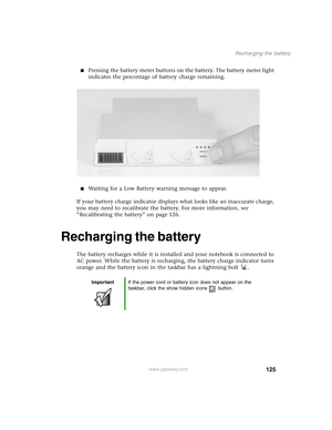 Page 134125
Recharging the battery
www.gateway.com
Pressing the battery meter buttons on the battery. The battery meter light 
indicates the percentage of battery charge remaining.
Waiting for a Low Battery warning message to appear.
If your battery charge indicator displays what looks like an inaccurate charge, 
you may need to recalibrate the battery. For more information, see 
“Recalibrating the battery” on page 126.
Recharging the battery
The battery recharges while it is installed and your notebook is...