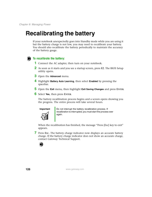 Page 135126
Chapter 8: Managing Power
www.gateway.com
Recalibrating the battery
If your notebook unexpectedly goes into Standby mode while you are using it 
but the battery charge is not low, you may need to recalibrate your battery. 
You should also recalibrate the battery periodically to maintain the accuracy 
of the battery gauge.
To recalibrate the battery:
1Connect the AC adapter, then turn on your notebook.
2As soon as it starts and you see a startup screen, press F2. The BIOS Setup 
utility opens.
3Open...