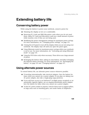 Page 138129
Extending battery life
www.gateway.com
Extending battery life
Conserving battery power 
While using the battery to power your notebook, conserve power by:
Dimming the display as low as is comfortable.
Removing PC Cards and IBM Microdrive cards when you do not need 
them. Many PC Cards and Microdrive cards use a small amount of power 
while inserted, even if they are not being used.
Modifying the power management settings for maximum power savings. 
For more information, see “Changing power...