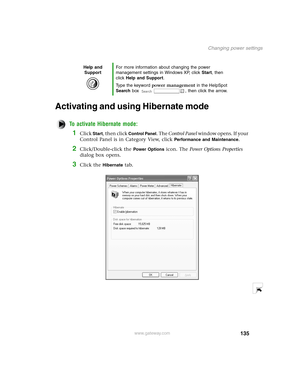 Page 144135
Changing power settings
www.gateway.com
Activating and using Hibernate mode
To activate Hibernate mode:
1Click Start, then click Control Panel. The Control Panel w i n d o w  o p e n s .  I f  y o u r  
Control Panel is in Category View, click 
Performance and Maintenance.
2Click/Double-click the Power Options icon. The Power Options Properties 
dialog box opens.
3Click the Hibernate tab.
Help and 
SupportFor more information about changing the power 
management settings in Windows XP, click Start,...