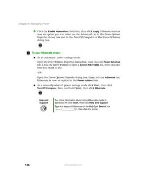 Page 145136
Chapter 8: Managing Power
www.gateway.com
4Click the Enable hibernation check box, then click Apply. Hibernate mode is 
now an option you can select on the Advanced tab in the Power Options 
Properties dialog box and in the Tu r n O f f C o m p u t e r or Shut Down Windows 
dialog box.
To use Hibernate mode:
As an automatic power savings mode:
Open the Power Options Properties dialog box, then click the 
Power Schemes 
tab. Click the arrow button to open a 
System hibernates list, then click the...