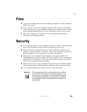 Page 148139
Files
www.gateway.com
Files
Copy your working files from your desktop computer to your notebook 
before you travel.
If you need to access your desktop computer files from your notebook 
while traveling, set up your desktop computer for remote access. Contact 
your network administrator for more information about remote access.
Take extra diskettes or writable CDs for transferring files between 
computers and backing up files.
Security
Get a locking cable for your notebook so you can attach a...