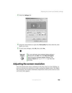 Page 154145
Adjusting the screen and desktop settings
www.gateway.com
3Click the Settings tab.
4Click the arrow button to open the Color quality list, then click the color 
depth you want.
5To save your changes, click OK, then click Ye s.
Adjusting the screen resolution
You can increase the screen resolution to fit more icons on your desktop, or 
you can decrease the resolution to make reading the display easier. The higher 
the resolution, the smaller individual components of the screen (such as icons 
and menu...