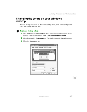 Page 156147
Adjusting the screen and desktop settings
www.gateway.com
Changing the colors on your Windows 
desktop
You can change the colors of Windows desktop items, such as the background 
color and dialog box title bars.
To change desktop colors:
1Click Start, then click Control Panel. The Control Panel w i n d o w  o p e n s .  I f  y o u r  
Control Panel is in Category View, click 
Appearance and Themes.
2Click/Double-click the Display icon. The Display Properties dialog box opens.
3Click the Appearance tab. 