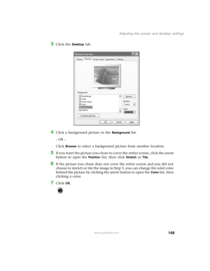 Page 158149
Adjusting the screen and desktop settings
www.gateway.com
3Click the Desktop tab.
4Click a background picture in the Background list.
- OR -
Click 
Browse to select a background picture from another location.
5If you want the picture you chose to cover the entire screen, click the arrow 
button to open the 
Position list, then click Stretch or Tile.
6If the picture you chose does not cover the entire screen and you did not 
choose to stretch or tile the image in Step 5, you can change the solid color...