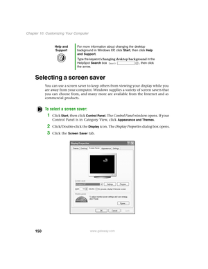 Page 159150
Chapter 10: Customizing Your Computer
www.gateway.com
Selecting a screen saver
You can use a screen saver to keep others from viewing your display while you 
are away from your computer. Windows supplies a variety of screen savers that 
you can choose from, and many more are available from the Internet and as 
commercial products.
To select a screen saver:
1Click Start, then click Control Panel. The Control Panel w i n d o w  o p e n s .  I f  y o u r  
Control Panel is in Category View, click...