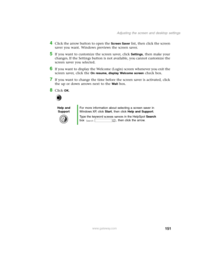 Page 160151
Adjusting the screen and desktop settings
www.gateway.com
4Click the arrow button to open the Screen Saver list, then click the screen 
saver you want. Windows previews the screen saver.
5If you want to customize the screen saver, click Settings, then make your 
changes
. If the Settings button is not available, you cannot customize the 
screen saver you selected.
6If you want to display the Welcome (Login) screen whenever you exit the 
screen saver, click the 
On resume, display Welcome screen check...