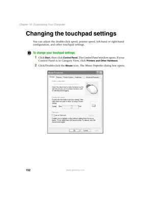 Page 161152
Chapter 10: Customizing Your Computer
www.gateway.com
Changing the touchpad settings
You can adjust the double-click speed, pointer speed, left-hand or right-hand 
configuration, and other touchpad settings.
To change your touchpad settings:
1Click Start, then click Control Panel. The Control Panel w i n d o w  o p e n s .  I f  y o u r  
Control Panel is in Category View, click 
Printers and Other Hardware.
2Click/Double-click the Mouse icon. The Mouse Properties dialog box opens. 