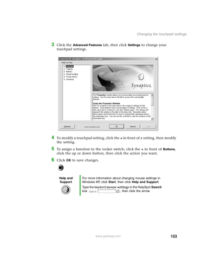 Page 162153
Changing the touchpad settings
www.gateway.com
3Click the Advanced Features tab, then click Settings to change your 
touchpad settings.
4To modify a touchpad setting, click the + in front of a setting, then modify 
the setting.
5To assign a function to the rocker switch, click the + in front of Buttons, 
click the up or down button, then click the action you want.
6Click OK to save changes.
Help and 
SupportFor more information about changing mouse settings in 
Windows XP, click Start, then click...