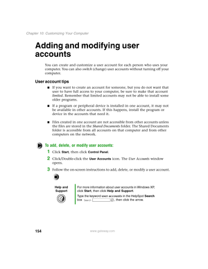 Page 163154
Chapter 10: Customizing Your Computer
www.gateway.com
Adding and modifying user 
accounts
You can create and customize a user account for each person who uses your 
computer. You can also switch (change) user accounts without turning off your 
computer.
User account tips
If you want to create an account for someone, but you do not want that 
user to have full access to your computer, be sure to make that account 
limited. Remember that limited accounts may not be able to install some 
older...