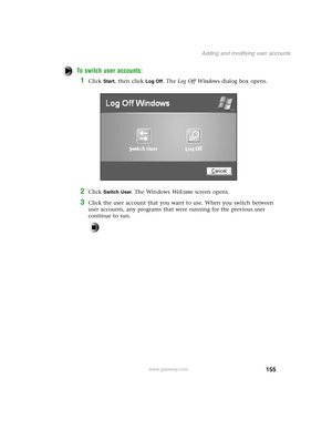 Page 164155
Adding and modifying user accounts
www.gateway.com
To switch user accounts:
1Click Start, then click Log Off. The Log Off Windows dialog box opens.
2Click Switch User. The Windows We l c o m e screen opens.
3Click the user account that you want to use. When you switch between 
user accounts, any programs that were running for the previous user 
continue to run. 