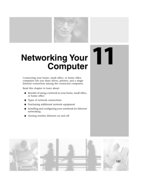 Page 16611
157
Networking Your
Computer
Connecting your home, small office, or home office 
computers lets you share drives, printers, and a single 
Internet connection among the connected computers.
Read this chapter to learn about:
Benefits of using a network in your home, small office, 
or home office
Types of network connections
Purchasing additional network equipment
Installing and configuring your notebook for Ethernet 
networking
Turning wireless Ethernet on and off 