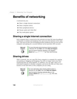 Page 167158
Chapter 11: Networking Your Computer
www.gateway.com
Benefits of networking
A network lets you:
Share a single Internet connection
Share computer drives
Share peripheral devices
Stream audio and video files
Play multi-player games
Sharing a single Internet connection 
Each computer that is connected to the network can share the same broadband 
connection or modem and telephone line and access the Internet at the same 
time. This saves on the cost of installing another telephone line for your...