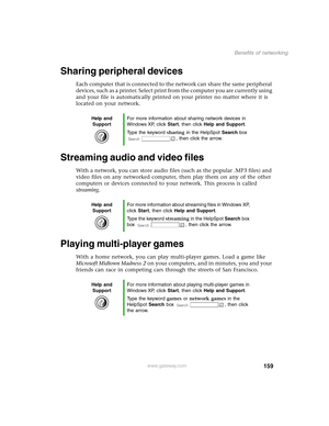 Page 168159
Benefits of networking
www.gateway.com
Sharing peripheral devices
Each computer that is connected to the network can share the same peripheral 
devices, such as a printer. Select print from the computer you are currently using 
and your file is automatically printed on your printer no matter where it is 
located on your network.
Streaming audio and video files
With a network, you can store audio files (such as the popular .MP3 files) and 
video files on any networked computer, then play them on any...