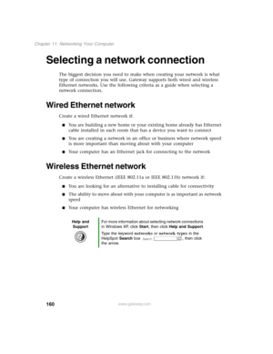 Page 169160
Chapter 11: Networking Your Computer
www.gateway.com
Selecting a network connection
The biggest decision you need to make when creating your network is what 
type of connection you will use. Gateway supports both wired and wireless 
Ethernet networks. Use the following criteria as a guide when selecting a 
network connection.
Wired Ethernet network
Create a wired Ethernet network if:
You are building a new home or your existing home already has Ethernet 
cable installed in each room that has a...