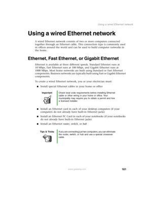 Page 170161
Using a wired Ethernet network
www.gateway.com
Using a wired Ethernet network
A wired Ethernet network consists of two or more computers connected 
together through an Ethernet cable. This connection type is commonly used 
in offices around the world and can be used to build computer networks in 
the home.
Ethernet, Fast Ethernet, or Gigabit Ethernet
Ethernet is available at three different speeds. Standard Ethernet runs at 
10 Mbps, Fast Ethernet runs at 100 Mbps, and Gigabit Ethernet runs at 
1000...