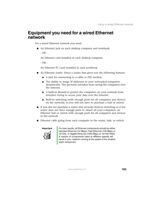 Page 172163
Using a wired Ethernet network
www.gateway.com
Equipment you need for a wired Ethernet 
network
For a wired Ethernet network you need:
An Ethernet jack on each desktop computer and notebook.
- OR -
An Ethernet card installed in each desktop computer.
- OR -
An Ethernet PC Card installed in each notebook.
An Ethernet router. Select a router that gives you the following features:
A jack for connecting to a cable or DSL modem.
The ability to assign IP addresses to your networked computers...