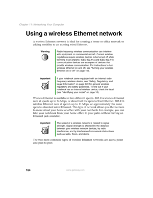 Page 173164
Chapter 11: Networking Your Computer
www.gateway.com
Using a wireless Ethernet network
A wireless Ethernet network is ideal for creating a home or office network or 
adding mobility to an existing wired Ethernet.
Wireless Ethernet is available at two different speeds. 802.11a wireless Ethernet 
runs at speeds up to 54 Mbps, or about half the speed of Fast Ethernet. 802.11b 
wireless Ethernet runs at speeds up to 11 Mbps, or approximately the same 
speed as standard wired Ethernet. This type of...