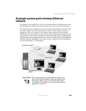 Page 174165
Using a wireless Ethernet network
www.gateway.com
Example access point wireless Ethernet 
network
By using an access point, you can join a wireless Ethernet network and access 
a wired Ethernet network. An access point also lets you access the Internet.
The following is an example of an access point wireless Ethernet network. The 
network is made up of an access point, a cable or DSL modem, and your 
computers. The access point is the central control point for the network. 
Attached to the access...